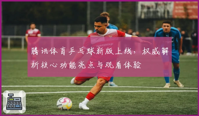 腾讯体育乒乓球新版上线,权威解析核心功能亮点与观看体验