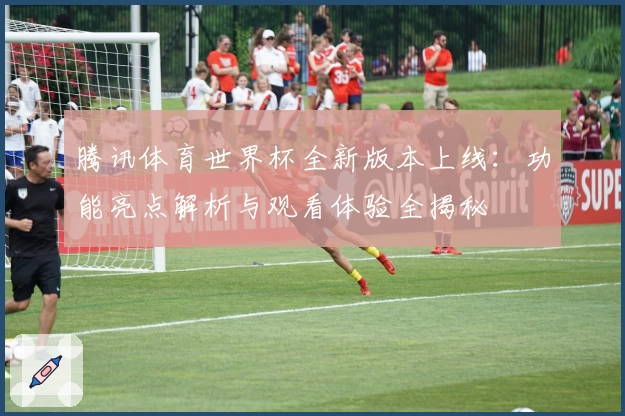 腾讯体育世界杯全新版本上线：功能亮点解析与观看体验全揭秘