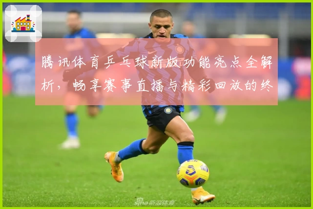 腾讯体育乒乓球新版功能亮点全解析，畅享赛事直播与精彩回放的终极体验