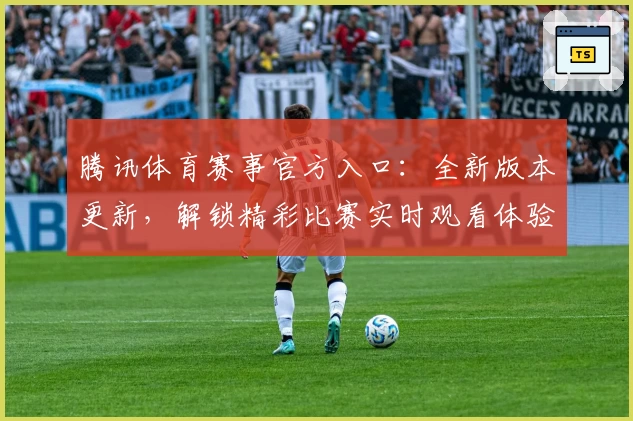 腾讯体育赛事官方入口:全新版本更新,解锁精彩比赛实时观看体验
