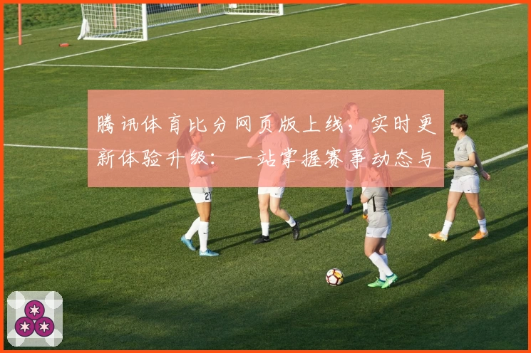 腾讯体育比分网页版上线，实时更新体验升级：一站掌握赛事动态与数据分析指南