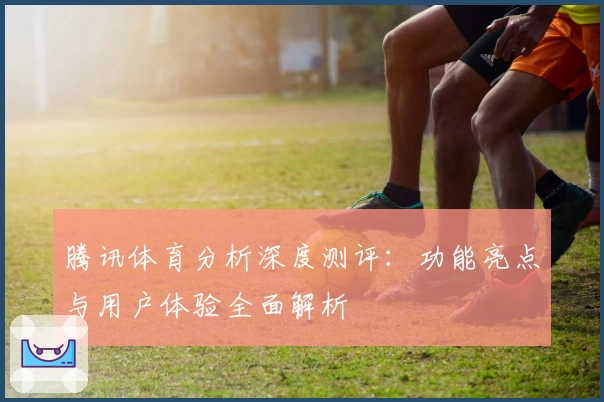 腾讯体育分析深度测评：功能亮点与用户体验全面解析