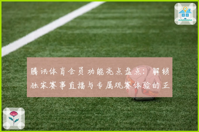 腾讯体育会员功能亮点盘点：解锁独家赛事直播与专属观赛体验的正确打开方式