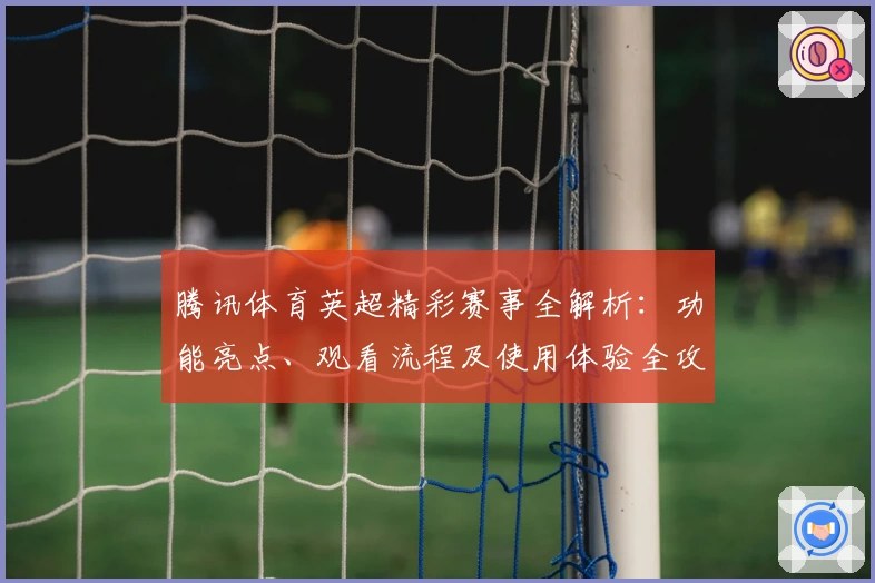 腾讯体育英超精彩赛事全解析：功能亮点、观看流程及使用体验全攻略