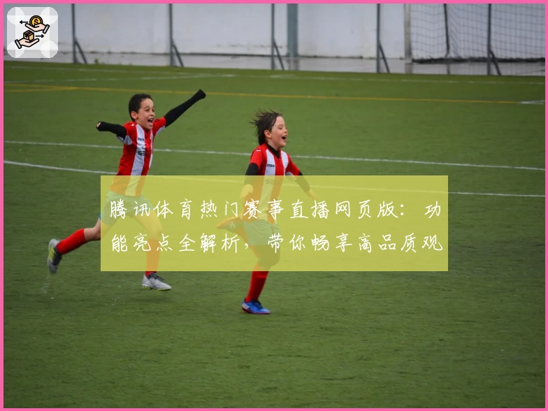 腾讯体育热门赛事直播网页版：功能亮点全解析，带你畅享高品质观看体验
