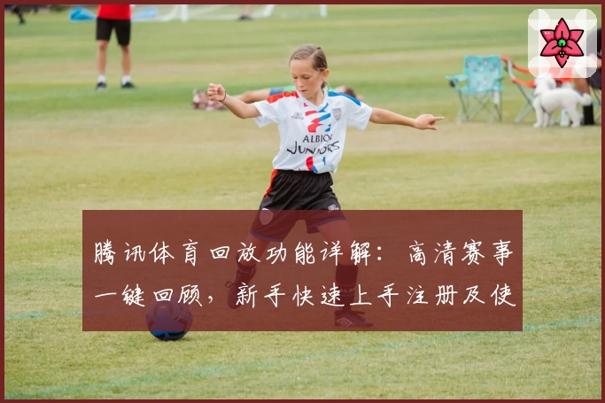 腾讯体育回放功能详解:高清赛事一键回顾,新手快速上手注册及使用教程