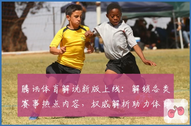 腾讯体育解说新版上线：解锁各类赛事热点内容，权威解析助力体育迷提升观赛体验