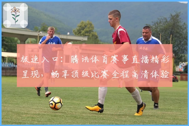 极速入口：腾讯体育赛事直播精彩呈现，畅享顶级比赛全程高清体验