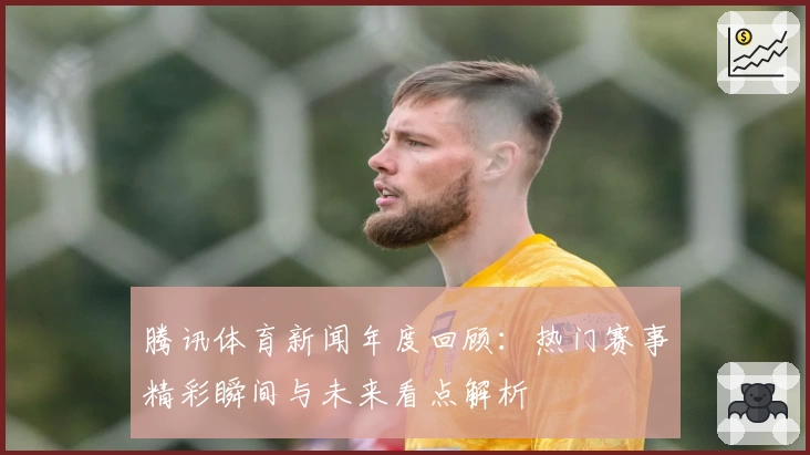 腾讯体育新闻年度回顾：热门赛事精彩瞬间与未来看点解析