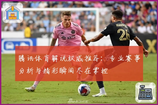 腾讯体育解说权威推荐：专业赛事分析与精彩瞬间尽在掌控