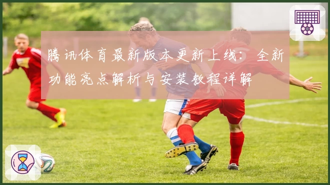 腾讯体育最新版本更新上线：全新功能亮点解析与安装教程详解