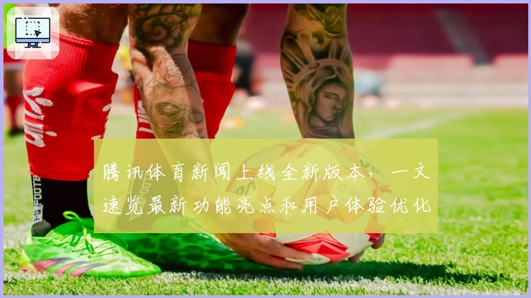 腾讯体育新闻上线全新版本，一文速览最新功能亮点和用户体验优化