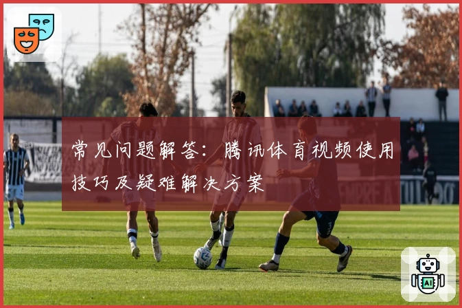 常见问题解答：腾讯体育视频使用技巧及疑难解决方案
