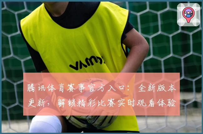 腾讯体育赛事官方入口：全新版本更新，解锁精彩比赛实时观看体验