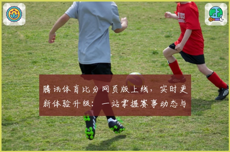 腾讯体育比分网页版上线，实时更新体验升级：一站掌握赛事动态与数据分析指南
