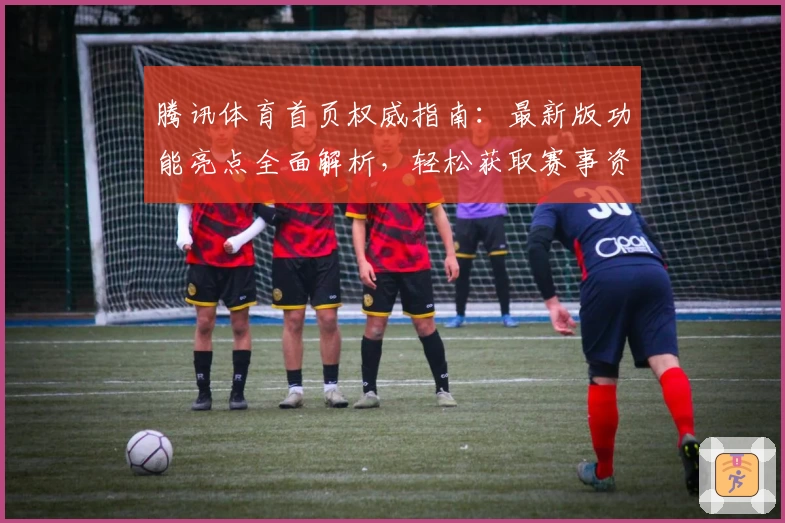腾讯体育首页权威指南：最新版功能亮点全面解析，轻松获取赛事资讯技巧总结