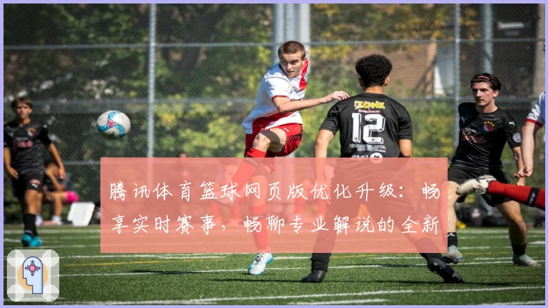 腾讯体育篮球网页版优化升级：畅享实时赛事，畅聊专业解说的全新体验