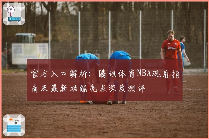 官方入口解析：腾讯体育NBA观看指南及最新功能亮点深度测评